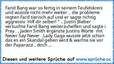 Farid Bang war so fertig in seinem Teufelskreis und wusste nicht mehr weiter .. die probleme regten Fard tierisch auf und er sagte richtig aggressiv  Hilf dir selber! '' .. Justin Bieber versuchte Farid Bang weiterzuhelfen und sagte i Pray . , Jaden Smith ergänzte Justins Worte  mit Never Say Never  .
Lady Gaga wusste jetzt schon das es ein Skandal geben wird & warnte sie vor der Paparazzi , do...