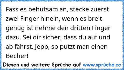 Fass es behutsam an, stecke zuerst zwei Finger hinein, wenn es breit genug ist nehme den dritten Finger dazu. Sei dir sicher, dass du auf und ab fährst. Jepp, so putzt man einen Becher!