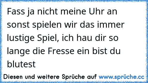 Fass ja nicht meine Uhr an sonst spielen wir das immer lustige Spiel, ich hau dir so lange die Fresse ein bist du blutest