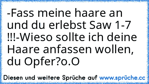 -Fass meine haare an und du erlebst Saw 1-7 !!!
-Wieso sollte ich deine Haare anfassen wollen, du Opfer?o.O