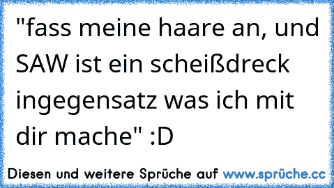 "fass meine haare an, und SAW ist ein scheißdreck ingegensatz was ich mit dir mache" :D