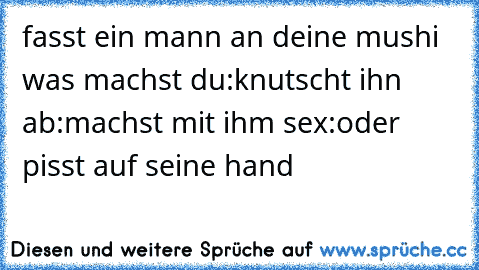 fasst ein mann an deine mushi was machst du
:knutscht ihn ab
:machst mit ihm sex
:oder pisst auf seine hand