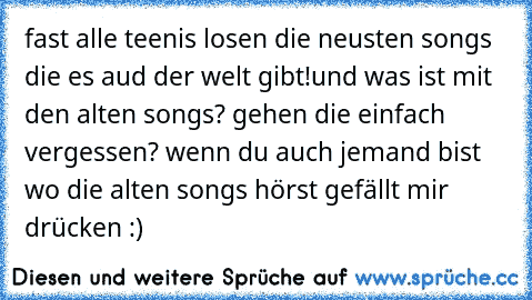 fast alle teenis losen die neusten songs die es aud der welt gibt!
und was ist mit den alten songs? gehen die einfach vergessen? 
wenn du auch jemand bist wo die alten songs hörst gefällt mir drücken :)