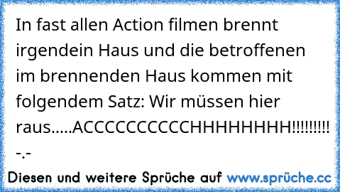 In fast allen Action filmen brennt irgendein Haus und die betroffenen im brennenden Haus kommen mit folgendem Satz: Wir müssen hier raus.....
ACCCCCCCCCCHHHHHHHH!!!!!!!!! -.-