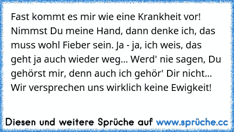 Fast kommt es mir wie eine Krankheit vor! Nimmst Du meine Hand, dann denke ich, das muss wohl Fieber sein. Ja - ja, ich weis, das geht ja auch wieder weg... Werd' nie sagen, Du gehörst mir, denn auch ich gehör' Dir nicht... Wir versprechen uns wirklich keine Ewigkeit! 