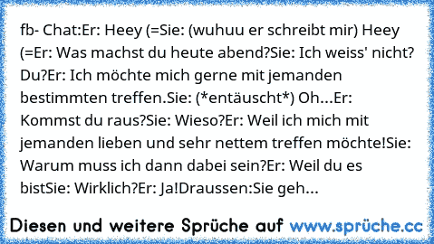 fb- Chat:
Er: Heey (=
Sie: (wuhuu er schreibt mir) Heey (=
Er: Was machst du heute abend?
Sie: Ich weiss' nicht? Du?
Er: Ich möchte mich gerne mit jemanden bestimmten treffen.
Sie: (*entäuscht*) Oh...
Er: Kommst du raus?
Sie: Wieso?
Er: Weil ich mich mit jemanden lieben und sehr nettem treffen möchte!
Sie: Warum muss ich dann dabei sein?
Er: Weil du es bist
Sie: Wirklich?
Er: Ja!
Draussen:
Sie ...