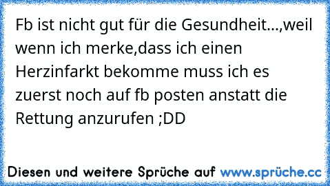 Fb ist nicht gut für die Gesundheit...,weil wenn ich merke,dass ich einen Herzinfarkt bekomme muss ich es zuerst noch auf fb posten anstatt die Rettung anzurufen ;DD