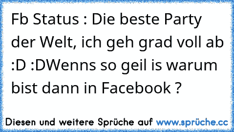 Fb Status : Die beste Party der Welt, ich geh grad voll ab :D :D
Wenns so geil is warum bist dann in Facebook ?