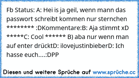 Fb Status: 
A: Hei is ja geil, wenn mann das passwort schreibt kommen nur sternchen ******** :D
Kommentare:
B: Aja stimmt xD *****
C: Cool ****** B) aba nur wenn man auf enter drückt
D: ilovejustinbieber
D: Ich hasse euch....
:D
PP