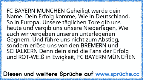 FC BAYERN MÜNCHEN Geheiligt werde dein Name. Dein Erfolg komme, Wie in Deutschland, So in Europa.
 Unsere täglichen Tore gib uns heute und vergib uns unsere Niederlagen, Wie auch wir vergeben unseren unterlegenen Gegnern.
 Und führe uns nicht zum Abstieg, sondern erlöse uns von den BREMERN und SCHALKERN Denn dein sind die Fans der Erfolg und ROT-WEIß in Ewigkeit, FC BAYERN MÜNCHEN