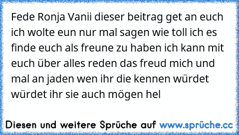 Fede Ronja Vanii dieser beitrag get an euch ich wolte eun nur mal sagen wie toll ich es finde euch als freune zu haben ich kann mit euch über alles reden das freud mich und mal an jaden wen ihr die kennen würdet würdet ihr sie auch mögen hel ♥