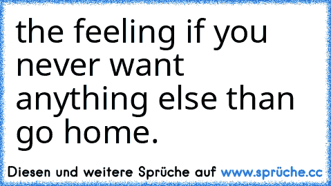 the feeling if you never want anything else than go home.