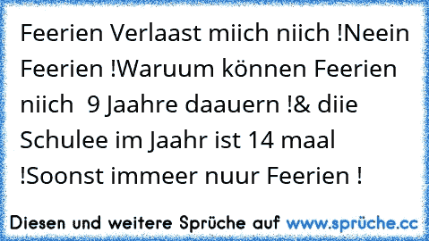 Feerien Verlaast miich niich !
Neein Feerien !
Waruum können Feerien niich  9 Jaahre daauern !
& diie Schulee im Jaahr ist 14 maal !
Soonst immeer nuur Feerien !