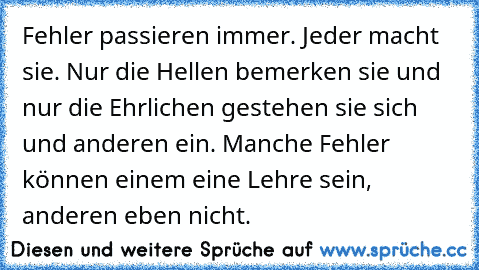 Fehler passieren immer. Jeder macht sie. Nur die Hellen bemerken sie und nur die Ehrlichen gestehen sie sich und anderen ein. Manche Fehler können einem eine Lehre sein, anderen eben nicht.