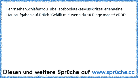 Fehrnsehen
Schlafen
YouTube
Facebook
Kekse
Musik
Pizza
Ferien
Keine Hausaufgaben auf.
Drück "Gefällt mir" wenn du 10 Dinge magst! xDDD