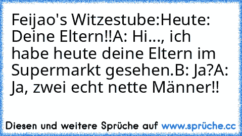 Feijao's Witzestube:
Heute: Deine Eltern!!
A: Hi..., ich habe heute deine Eltern im Supermarkt gesehen.
B: Ja?
A: Ja, zwei echt nette Männer!!