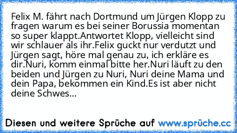 Felix M. fährt nach Dortmund um Jürgen Klopp zu fragen warum es bei seiner Borussia momentan so super klappt.
Antwortet Klopp, vielleicht sind wir schlauer als ihr.
Felix guckt nur verdutzt und Jürgen sagt, höre mal genau zu, ich erkläre es dir.
Nuri, komm einmal bitte her.
Nuri läuft zu den beiden und Jürgen zu Nuri, Nuri deine Mama und dein Papa, bekommen ein Kind.
Es ist aber nicht deine Sch...