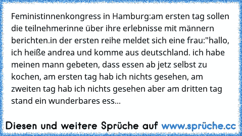 Feministinnenkongress in Hamburg:
am ersten tag sollen die teilnehmerinne über ihre erlebnisse mit männern berichten.
in der ersten reihe meldet sich eine frau:"hallo, ich heiße andrea und komme aus deutschland. ich habe meinen mann gebeten, dass essen ab jetz selbst zu kochen, am ersten tag hab ich nichts gesehen, am zweiten tag hab ich nichts gesehen aber am dritten tag stand ein wunderbares ess...