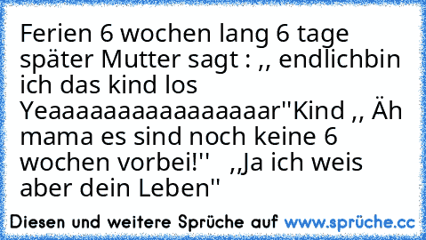 Ferien 6 wochen lang 6 tage  später
 Mutter sagt : ,, endlichbin ich das kind los Yeaaaaaaaaaaaaaaaar''
Kind ,, Äh mama es sind noch keine 6 wochen vorbei!''   ,,Ja ich weis aber dein Leben''