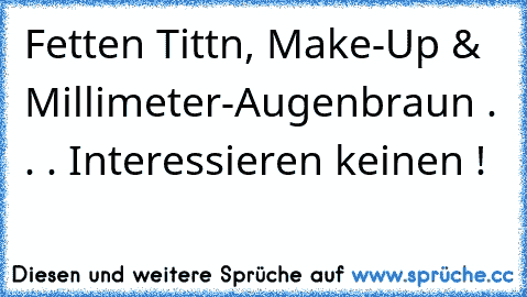 Fetten Tittn, Make-Up & Millimeter-Augenbraun . . . Interessieren keinen !