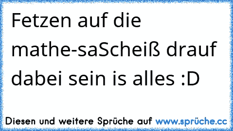 Fetzen auf die mathe-sa
Scheiß drauf dabei sein is alles :D