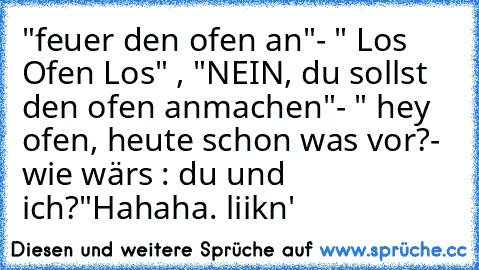 "feuer den ofen an"- " Los Ofen Los" , "NEIN, du sollst den ofen anmachen"- " hey ofen, heute schon was vor?- wie wärs : du und ich?"
Hahaha. liikn'