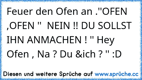 Feuer den Ofen an .''OFEN ,OFEN ''  NEIN !! DU SOLLST IHN ANMACHEN ! '' Hey Ofen , Na ? Du &ich ? '' :D