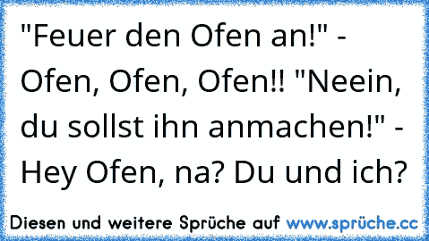 "Feuer den Ofen an!" - Ofen, Ofen, Ofen!! "Neein, du sollst ihn anmachen!" - Hey Ofen, na? Du und ich?