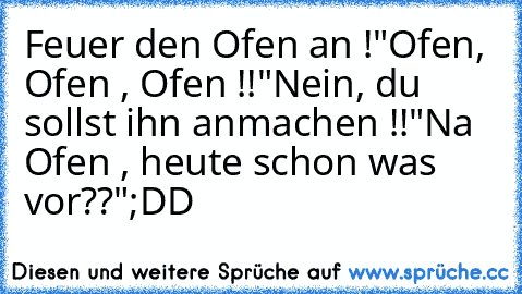 Feuer den Ofen an !
"Ofen, Ofen , Ofen !!"
Nein, du sollst ihn anmachen !!
"Na Ofen , heute schon was vor??"
;DD