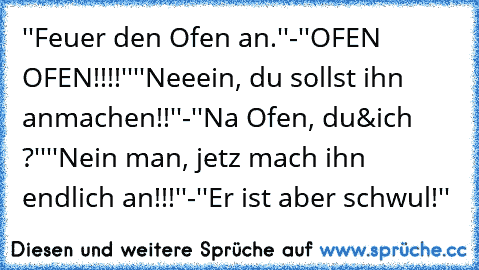 ''Feuer den Ofen an.''
-''OFEN OFEN!!!!''
''Neeein, du sollst ihn anmachen!!''
-''Na Ofen, du&ich ?''
''Nein man, jetz mach ihn endlich an!!!''
-''Er ist aber schwul!''