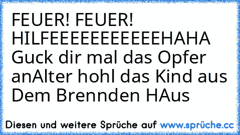 FEUER! FEUER! HILFEEEEEEEEEEE
HAHA Guck dir mal das Opfer an
Alter hohl das Kind aus Dem Brennden HAus