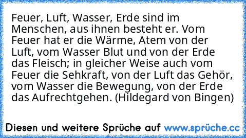 Feuer, Luft, Wasser, Erde sind im Menschen, aus ihnen besteht er. Vom Feuer hat er die Wärme, Atem von der Luft, vom Wasser Blut und von der Erde das Fleisch; in gleicher Weise auch vom Feuer die Sehkraft, von der Luft das Gehör, vom Wasser die Bewegung, von der Erde das Aufrechtgehen. (Hildegard von Bingen)