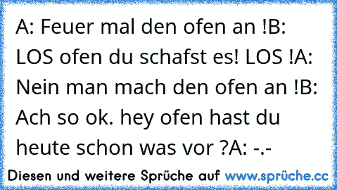 A: Feuer mal den ofen an !
B: LOS ofen du schafst es! LOS !
A: Nein man mach den ofen an !
B: Ach so ok. hey ofen hast du heute schon was vor ?
A: -.-