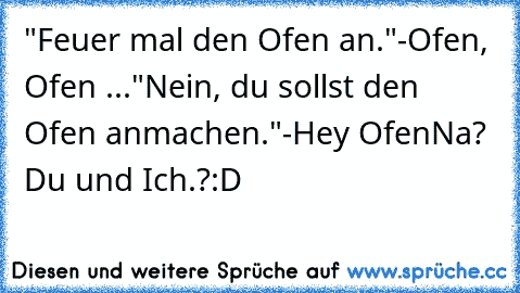 "Feuer mal den Ofen an."
-Ofen, Ofen ...
"Nein, du sollst den Ofen anmachen."
-Hey Ofen
Na? Du und Ich.?
:D