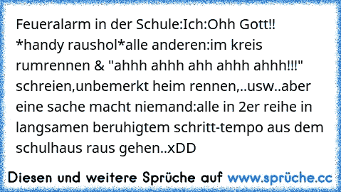 Feueralarm in der Schule:
Ich:Ohh Gott!! *handy raushol*
alle anderen:im kreis rumrennen & "ahhh ahhh ahh ahhh ahhh!!!" schreien,unbemerkt heim rennen,..usw..
aber eine sache macht niemand:
alle in 2er reihe in langsamen beruhigtem schritt-tempo aus dem schulhaus raus gehen..
xDD