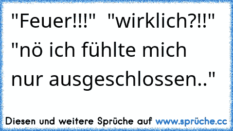 "Feuer¨!!!"  
"wirklich?!!" "nö ich fühlte mich nur ausgeschlossen.."