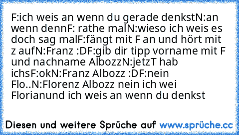 F:ich weis an wenn du gerade denkst
N:an wenn denn
F: rathe mal
N:wieso ich weis es doch sag mal
F:fängt mit F an und hört mit z auf
N:Franz :D
F:gib dir tipp vorname mit F und nachname Albozz
N:jetzT hab ichs
F:ok
N:Franz Albozz :D
F:nein Flo..
N:Florenz Albozz nein ich wei Florian
und ich weis an wenn du denkst ♥