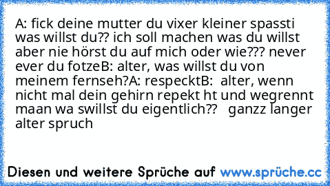 A: fick deine mutter du vixer kleiner spassti was willst du?? ich soll machen was du willst aber nie hörst du auf mich oder wie??? never ever du fotze
B: alter, was willst du von meinem fernseh?
A: respeckt
B:  alter, wenn nicht mal dein gehirn repekt ht und wegrennt maan wa swillst du eigentlich??
 ♥ ♥ ganzz langer alter spruch ♥