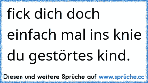 fick dich doch einfach mal ins knie du gestörtes kind.