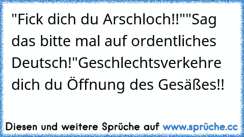 "Fick dich du Arschloch!!"
"Sag das bitte mal auf ordentliches Deutsch!"
Geschlechtsverkehre dich du Öffnung des Gesäßes!!