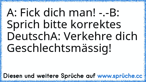 A: Fick dich man! -.-
B: Sprich bitte korrektes Deutsch
A: Verkehre dich Geschlechtsmässig!