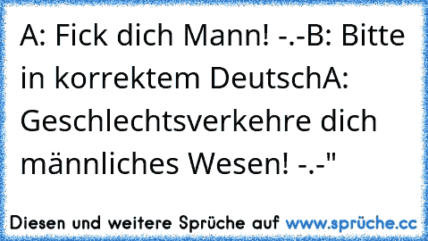 A: Fick dich Mann! -.-
B: Bitte in korrektem Deutsch
A: Geschlechtsverkehre dich männliches Wesen! -.-"