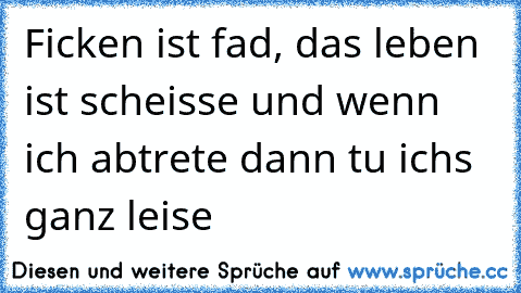 Ficken ist fad, das leben ist scheisse und wenn ich abtrete dann tu ichs ganz leise