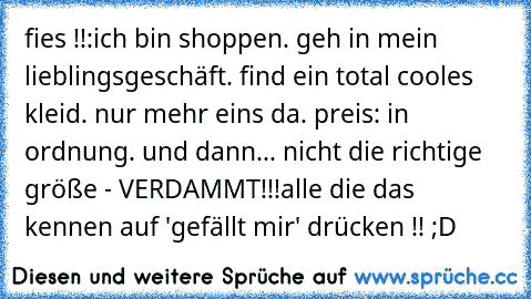 fies !!:
ich bin shoppen. geh in mein lieblingsgeschäft. find ein total cooles kleid. nur mehr eins da. preis: in ordnung. und dann... nicht die richtige größe - VERDAMMT!!!
alle die das kennen auf 'gefällt mir' drücken !! ;D