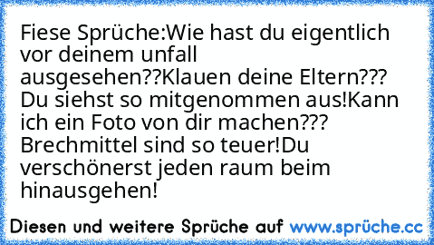 Fiese Sprüche:
Wie hast du eigentlich vor deinem unfall ausgesehen??
Klauen deine Eltern??? Du siehst so mitgenommen aus!
Kann ich ein Foto von dir machen??? Brechmittel sind so teuer!
Du verschönerst jeden raum beim hinausgehen!