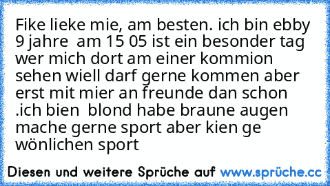 Fike lieke mie, am besten. ich bin ebby 9 jahre  am 15 05 ist ein besonder tag  wer mich dort am einer kommion sehen wiell darf gerne kommen aber erst mit mier an freunde dan schon .ich bien  blond habe braune augen mache gerne sport aber kien ge wönlichen sport