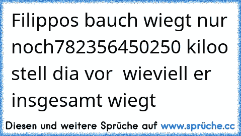 Filippos bauch wiegt nur noch
782356450250 kiloo stell dia vor  wieviell er insgesamt wiegt