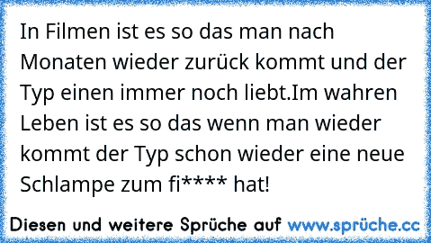 In Filmen ist es so das man nach Monaten wieder zurück kommt und der Typ einen immer noch liebt.
Im wahren Leben ist es so das wenn man wieder kommt der Typ schon wieder eine neue Schlampe zum fi**** hat!