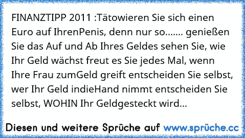 FINANZTIPP 2011 :
Tätowieren Sie sich einen Euro auf Ihren
Penis, denn nur so.......
• genießen Sie das Auf und Ab Ihres Geldes
• sehen Sie, wie Ihr Geld wächst
• freut es Sie jedes Mal, wenn Ihre Frau zum
Geld greift
• entscheiden Sie selbst, wer Ihr Geld in
die
Hand nimmt
• entscheiden Sie selbst, WOHIN Ihr Geld
gesteckt wird...