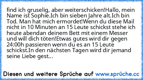 find ich gruselig, aber weiterschicken!
Hallo, mein Name ist Sophie.
Ich bin sieben Jahre alt.
Ich bin Tod. Man hat mich ermordet!
Wenn du diese Mail nicht in 10 Minuten an 15 Leute schickst stehe ich heute abend
an deinem Bett mit einem Messer und will dich töten!
Etwas gutes wird dir gegen 24:00h passieren wenn du es an 15 Leute schickst.
In den nächsten Tagen wird dir jemand seine Liebe gestehe...